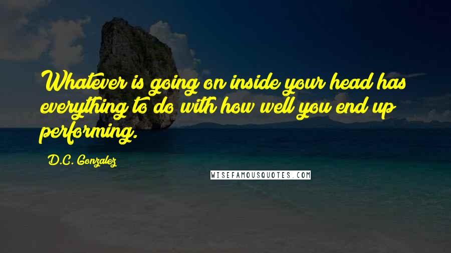 D.C. Gonzalez Quotes: Whatever is going on inside your head has everything to do with how well you end up performing.