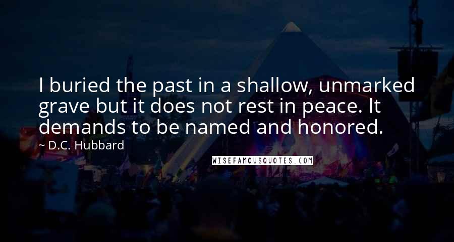 D.C. Hubbard Quotes: I buried the past in a shallow, unmarked grave but it does not rest in peace. It demands to be named and honored.