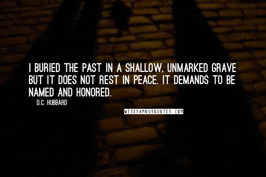 D.C. Hubbard Quotes: I buried the past in a shallow, unmarked grave but it does not rest in peace. It demands to be named and honored.