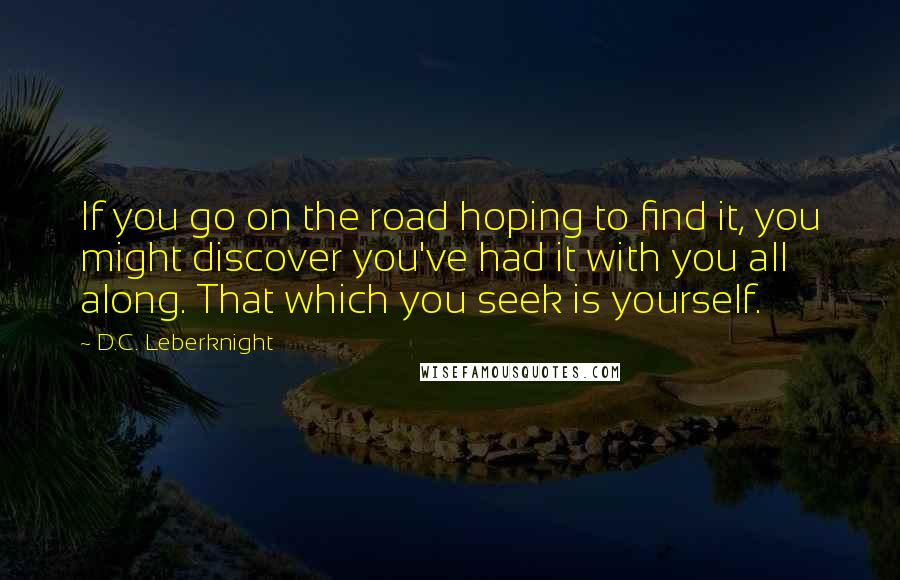 D.C. Leberknight Quotes: If you go on the road hoping to find it, you might discover you've had it with you all along. That which you seek is yourself.