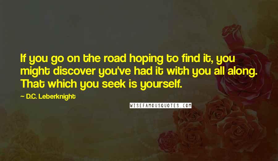 D.C. Leberknight Quotes: If you go on the road hoping to find it, you might discover you've had it with you all along. That which you seek is yourself.