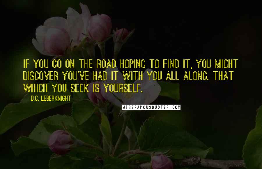 D.C. Leberknight Quotes: If you go on the road hoping to find it, you might discover you've had it with you all along. That which you seek is yourself.