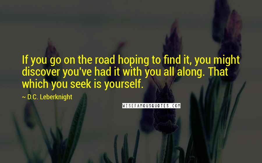 D.C. Leberknight Quotes: If you go on the road hoping to find it, you might discover you've had it with you all along. That which you seek is yourself.