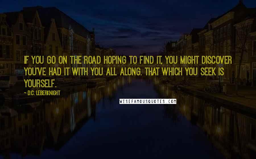 D.C. Leberknight Quotes: If you go on the road hoping to find it, you might discover you've had it with you all along. That which you seek is yourself.