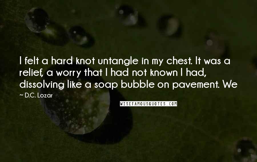 D.C. Lozar Quotes: I felt a hard knot untangle in my chest. It was a relief, a worry that I had not known I had, dissolving like a soap bubble on pavement. We