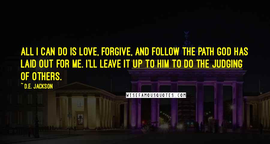 D.E. Jackson Quotes: All I can do is Love, Forgive, and Follow the path God has laid out for me. I'll leave it up to Him to do the judging of others.