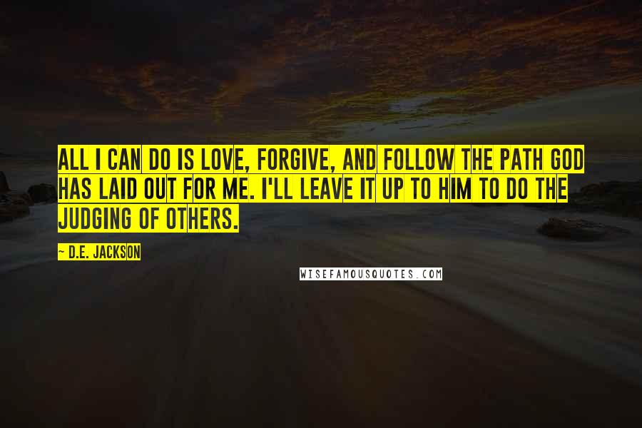 D.E. Jackson Quotes: All I can do is Love, Forgive, and Follow the path God has laid out for me. I'll leave it up to Him to do the judging of others.