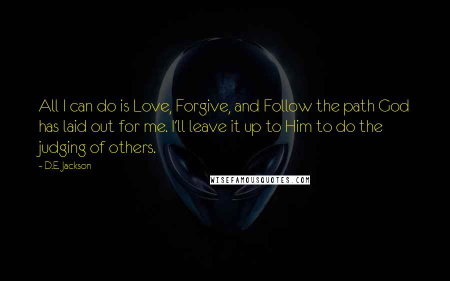 D.E. Jackson Quotes: All I can do is Love, Forgive, and Follow the path God has laid out for me. I'll leave it up to Him to do the judging of others.