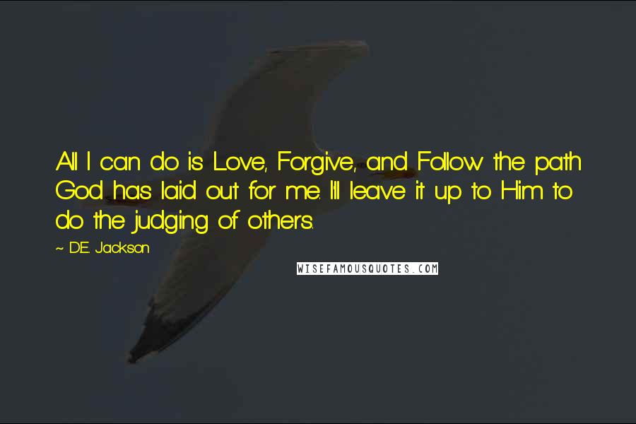 D.E. Jackson Quotes: All I can do is Love, Forgive, and Follow the path God has laid out for me. I'll leave it up to Him to do the judging of others.