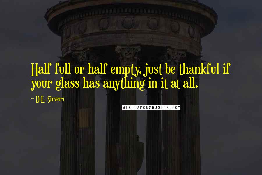 D.E. Sievers Quotes: Half full or half empty, just be thankful if your glass has anything in it at all.