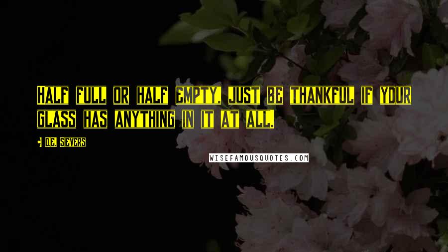 D.E. Sievers Quotes: Half full or half empty, just be thankful if your glass has anything in it at all.