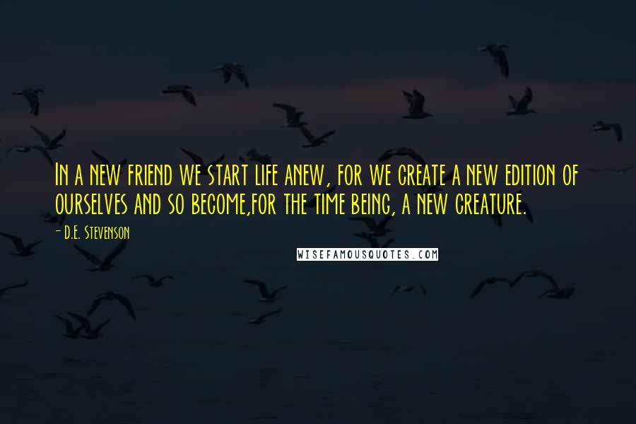 D.E. Stevenson Quotes: In a new friend we start life anew, for we create a new edition of ourselves and so become,for the time being, a new creature.