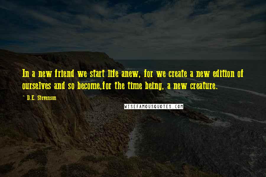 D.E. Stevenson Quotes: In a new friend we start life anew, for we create a new edition of ourselves and so become,for the time being, a new creature.