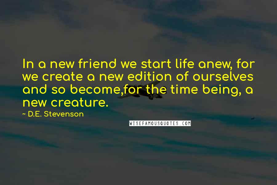 D.E. Stevenson Quotes: In a new friend we start life anew, for we create a new edition of ourselves and so become,for the time being, a new creature.