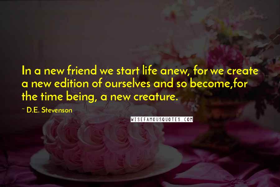 D.E. Stevenson Quotes: In a new friend we start life anew, for we create a new edition of ourselves and so become,for the time being, a new creature.