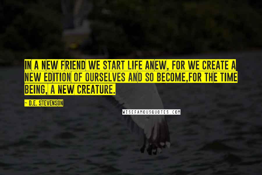 D.E. Stevenson Quotes: In a new friend we start life anew, for we create a new edition of ourselves and so become,for the time being, a new creature.