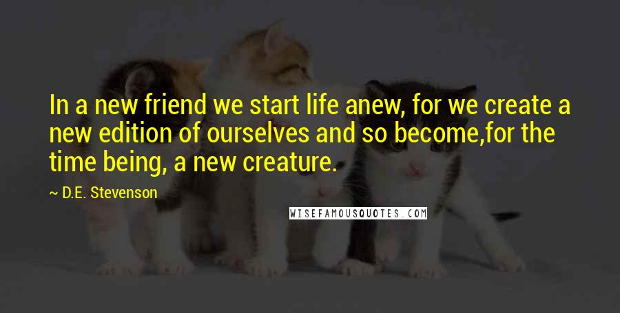 D.E. Stevenson Quotes: In a new friend we start life anew, for we create a new edition of ourselves and so become,for the time being, a new creature.