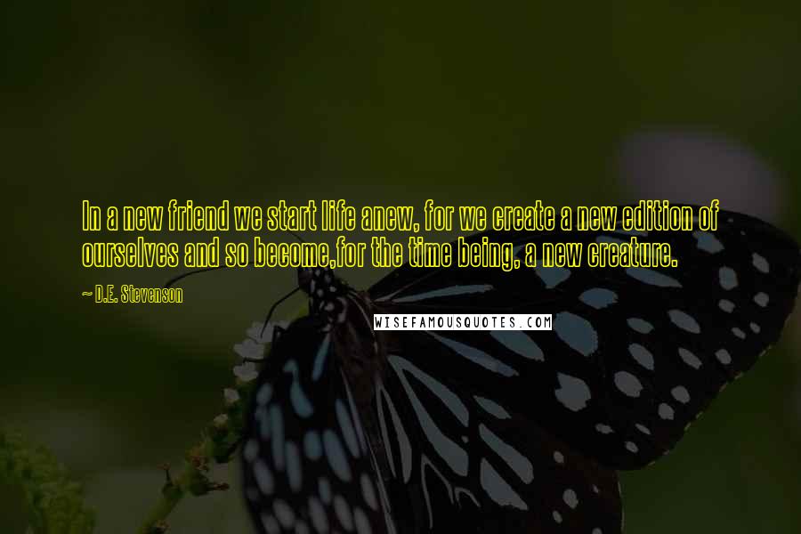 D.E. Stevenson Quotes: In a new friend we start life anew, for we create a new edition of ourselves and so become,for the time being, a new creature.