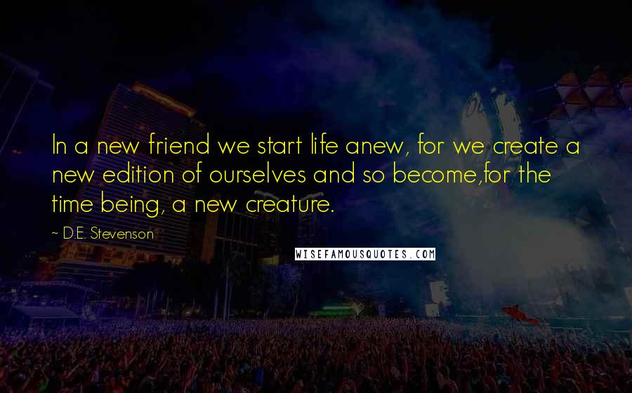 D.E. Stevenson Quotes: In a new friend we start life anew, for we create a new edition of ourselves and so become,for the time being, a new creature.