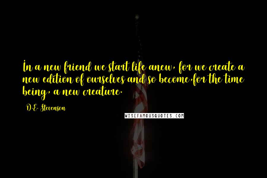 D.E. Stevenson Quotes: In a new friend we start life anew, for we create a new edition of ourselves and so become,for the time being, a new creature.