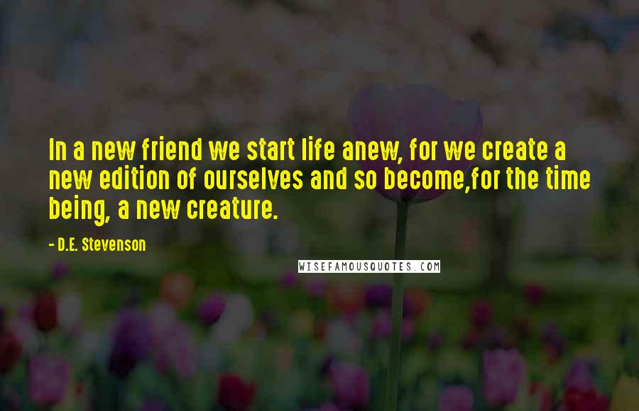 D.E. Stevenson Quotes: In a new friend we start life anew, for we create a new edition of ourselves and so become,for the time being, a new creature.