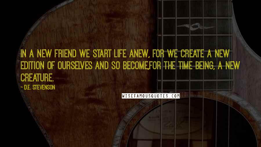 D.E. Stevenson Quotes: In a new friend we start life anew, for we create a new edition of ourselves and so become,for the time being, a new creature.