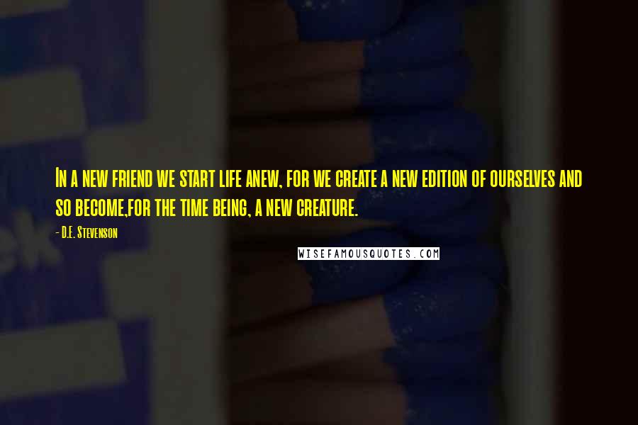 D.E. Stevenson Quotes: In a new friend we start life anew, for we create a new edition of ourselves and so become,for the time being, a new creature.