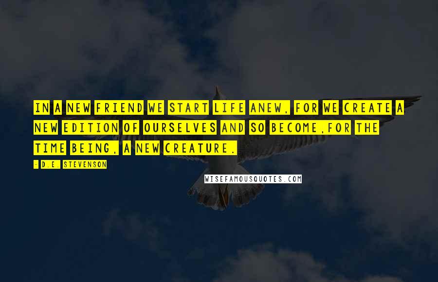 D.E. Stevenson Quotes: In a new friend we start life anew, for we create a new edition of ourselves and so become,for the time being, a new creature.