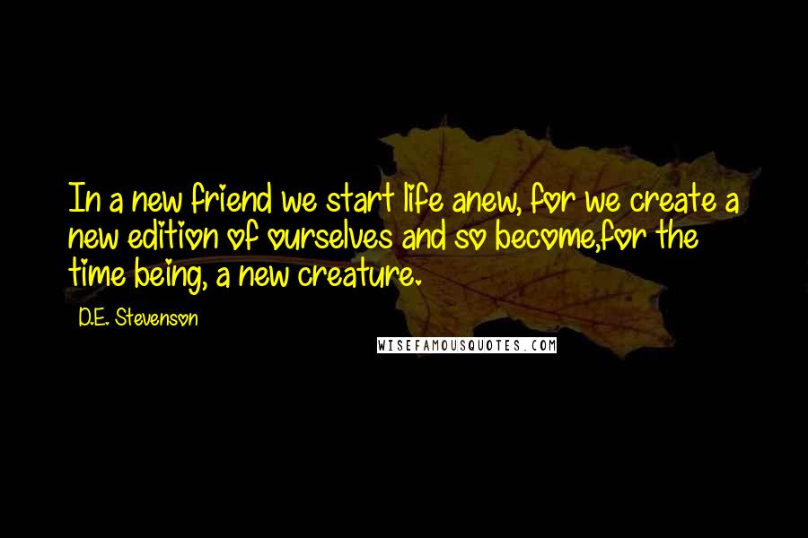 D.E. Stevenson Quotes: In a new friend we start life anew, for we create a new edition of ourselves and so become,for the time being, a new creature.