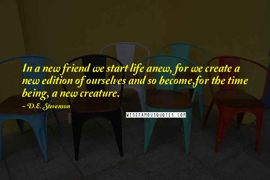 D.E. Stevenson Quotes: In a new friend we start life anew, for we create a new edition of ourselves and so become,for the time being, a new creature.