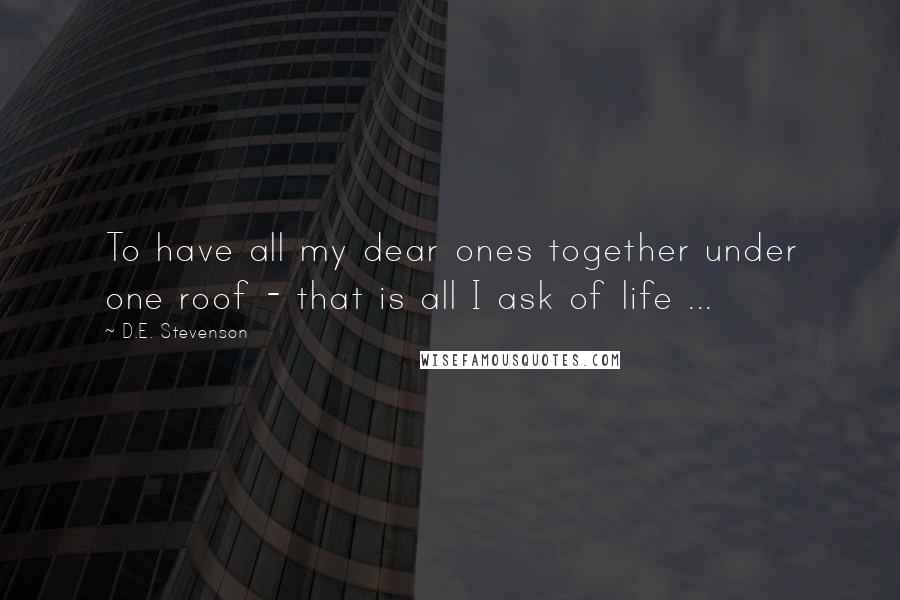 D.E. Stevenson Quotes: To have all my dear ones together under one roof - that is all I ask of life ...