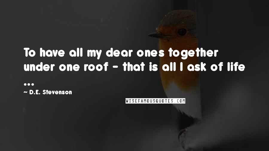 D.E. Stevenson Quotes: To have all my dear ones together under one roof - that is all I ask of life ...