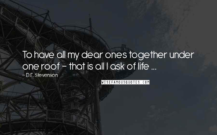 D.E. Stevenson Quotes: To have all my dear ones together under one roof - that is all I ask of life ...