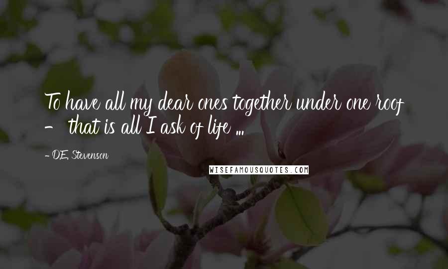 D.E. Stevenson Quotes: To have all my dear ones together under one roof - that is all I ask of life ...