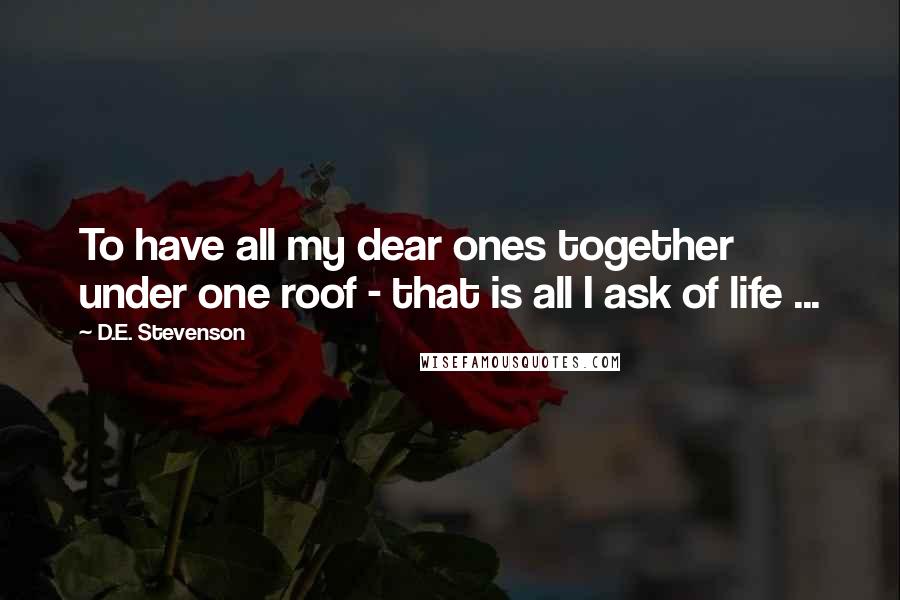 D.E. Stevenson Quotes: To have all my dear ones together under one roof - that is all I ask of life ...