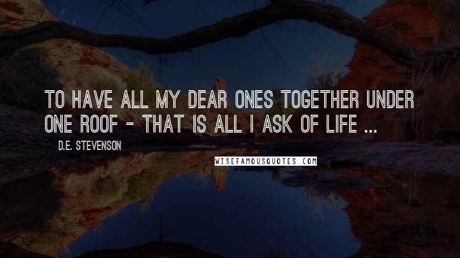 D.E. Stevenson Quotes: To have all my dear ones together under one roof - that is all I ask of life ...