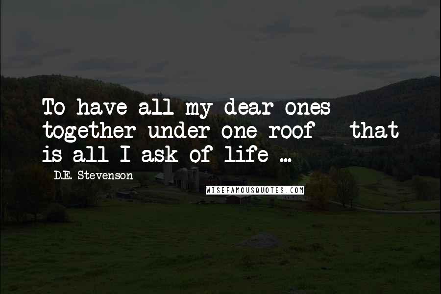 D.E. Stevenson Quotes: To have all my dear ones together under one roof - that is all I ask of life ...