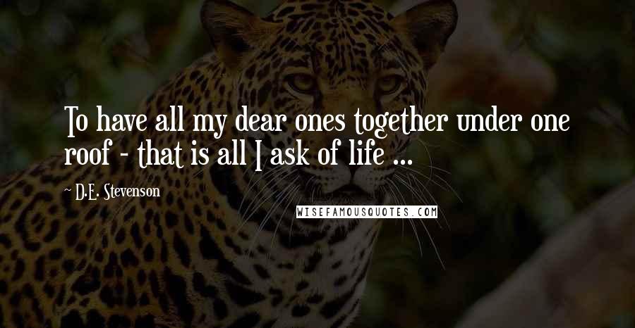 D.E. Stevenson Quotes: To have all my dear ones together under one roof - that is all I ask of life ...