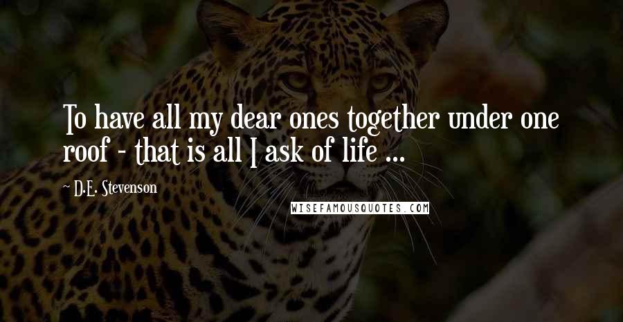 D.E. Stevenson Quotes: To have all my dear ones together under one roof - that is all I ask of life ...