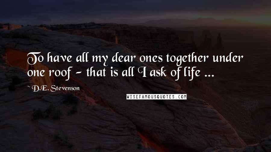 D.E. Stevenson Quotes: To have all my dear ones together under one roof - that is all I ask of life ...