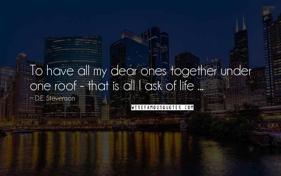 D.E. Stevenson Quotes: To have all my dear ones together under one roof - that is all I ask of life ...