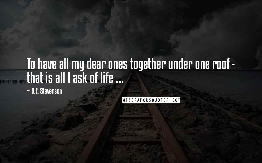 D.E. Stevenson Quotes: To have all my dear ones together under one roof - that is all I ask of life ...