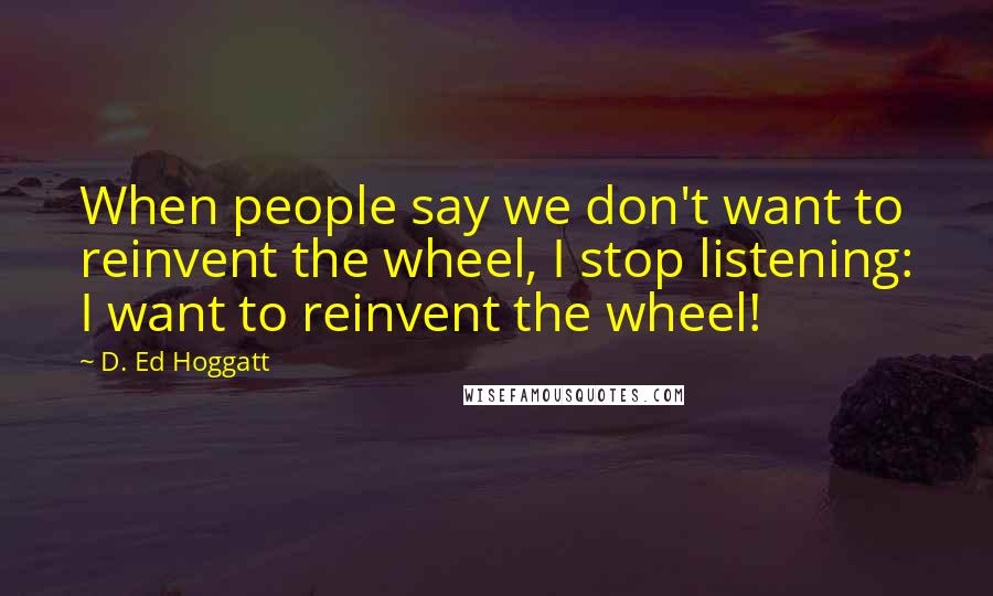 D. Ed Hoggatt Quotes: When people say we don't want to reinvent the wheel, I stop listening: I want to reinvent the wheel!