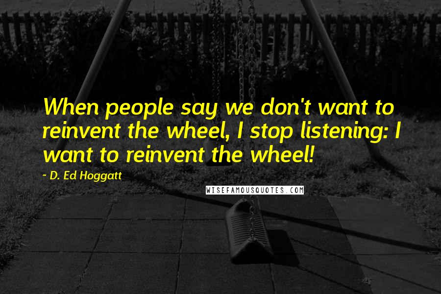 D. Ed Hoggatt Quotes: When people say we don't want to reinvent the wheel, I stop listening: I want to reinvent the wheel!