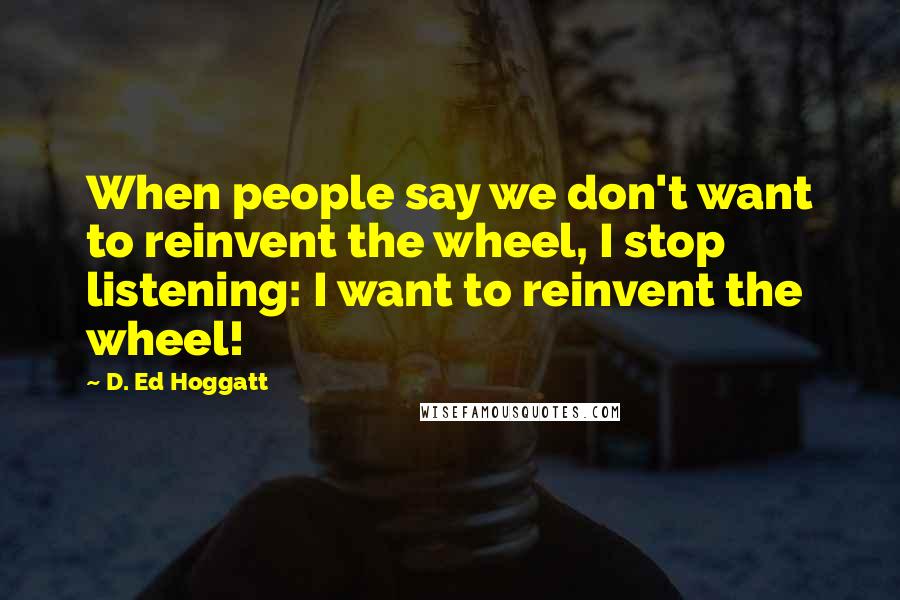 D. Ed Hoggatt Quotes: When people say we don't want to reinvent the wheel, I stop listening: I want to reinvent the wheel!