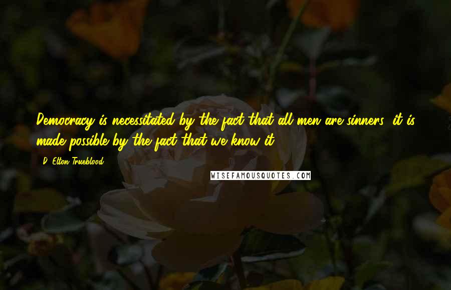 D. Elton Trueblood Quotes: Democracy is necessitated by the fact that all men are sinners; it is made possible by the fact that we know it ...