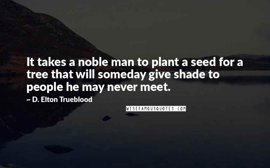 D. Elton Trueblood Quotes: It takes a noble man to plant a seed for a tree that will someday give shade to people he may never meet.