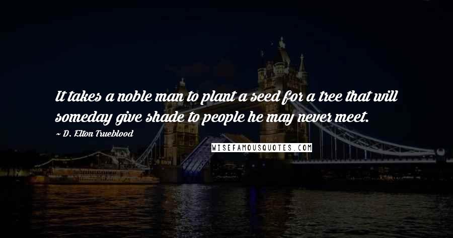 D. Elton Trueblood Quotes: It takes a noble man to plant a seed for a tree that will someday give shade to people he may never meet.