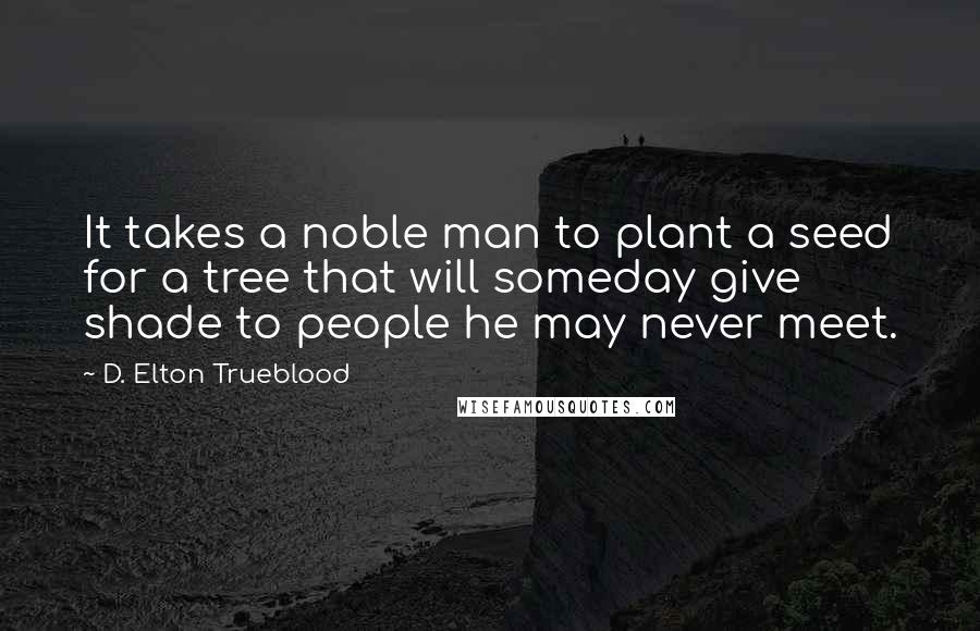 D. Elton Trueblood Quotes: It takes a noble man to plant a seed for a tree that will someday give shade to people he may never meet.