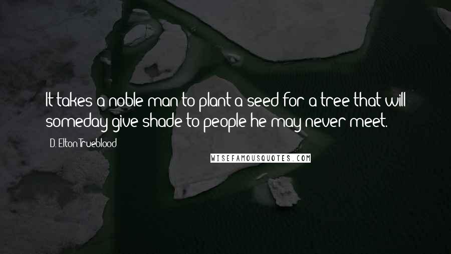 D. Elton Trueblood Quotes: It takes a noble man to plant a seed for a tree that will someday give shade to people he may never meet.